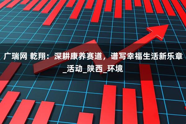广瑞网 乾翔：深耕康养赛道，谱写幸福生活新乐章_活动_陕西_环境