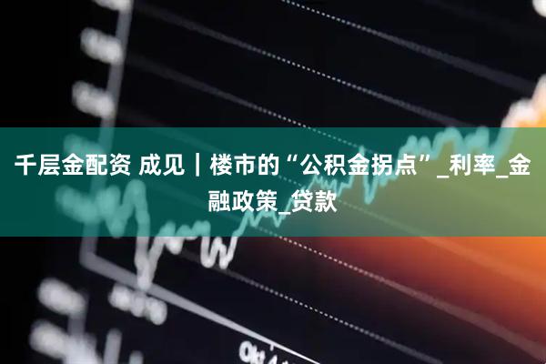 千层金配资 成见｜楼市的“公积金拐点”_利率_金融政策_贷款