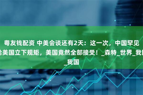 粤友钱配资 中美会谈还有2天：这一次，中国罕见给美国立下规矩，美国竟然全部接受！_森特_世界_我国