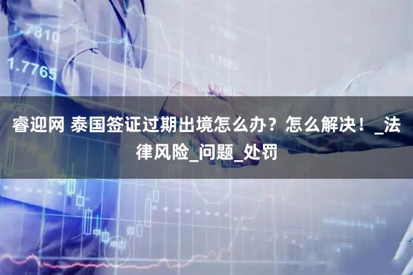 睿迎网 泰国签证过期出境怎么办？怎么解决！_法律风险_问题_处罚