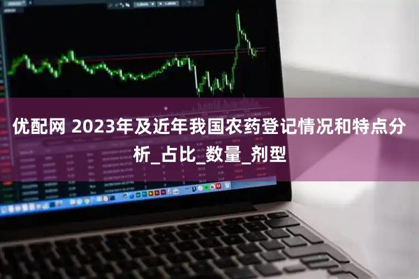 优配网 2023年及近年我国农药登记情况和特点分析_占比_数量_剂型