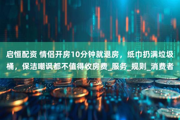 启恒配资 情侣开房10分钟就退房，纸巾扔满垃圾桶，保洁嘲讽都不值得收房费_服务_规则_消费者