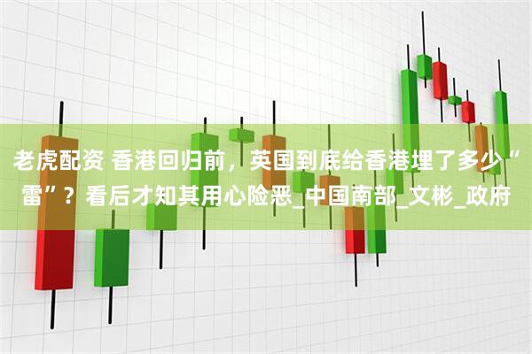 老虎配资 香港回归前，英国到底给香港埋了多少“雷”？看后才知其用心险恶_中国南部_文彬_政府