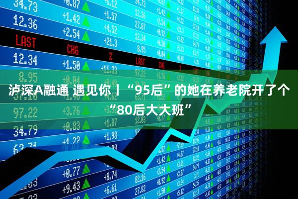 泸深A融通 遇见你丨“95后”的她在养老院开了个“80后大大班”