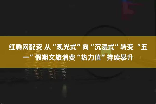 红腾网配资 从“观光式”向“沉浸式”转变 “五一”假期文旅消费“热力值”持续攀升