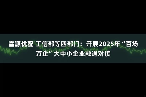 富源优配 工信部等四部门：开展2025年“百场万企”大中小企业融通对接