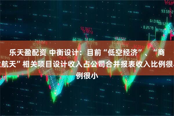 乐天盈配资 中衡设计：目前“低空经济”、“商业航天”相关项目设计收入占公司合并报表收入比例很小