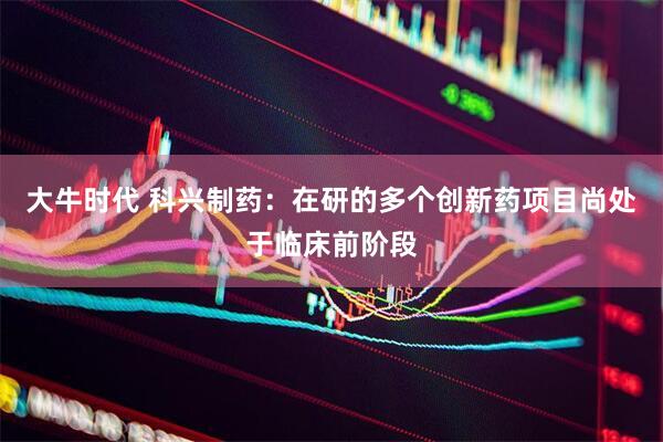 大牛时代 科兴制药：在研的多个创新药项目尚处于临床前阶段