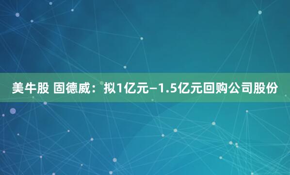 美牛股 固德威：拟1亿元—1.5亿元回购公司股份