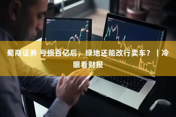 蜀商证券 亏损百亿后，绿地还能改行卖车？｜冷眼看财报