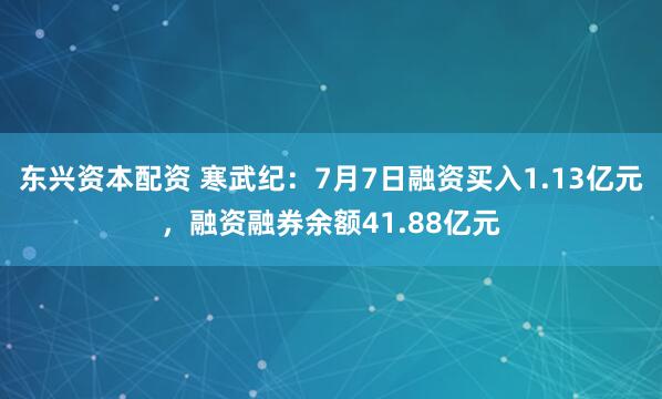 东兴资本配资 寒武纪：7月7日融资买入1.13亿元，融资融券余额41.88亿元