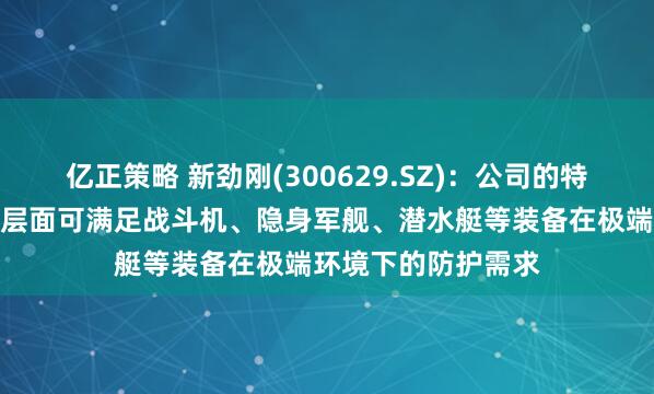 亿正策略 新劲刚(300629.SZ)：公司的特殊涂层产品在技术层面可满足战斗机、隐身军舰、潜水艇等装备在极端环境下的防护需求