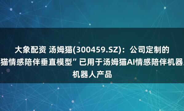 大象配资 汤姆猫(300459.SZ)：公司定制的“汤姆猫情感陪伴垂直模型”已用于汤姆猫AI情感陪伴机器人产品
