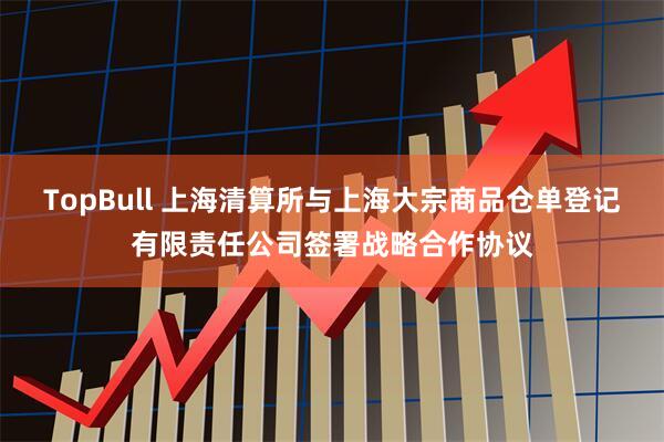 TopBull 上海清算所与上海大宗商品仓单登记有限责任公司签署战略合作协议