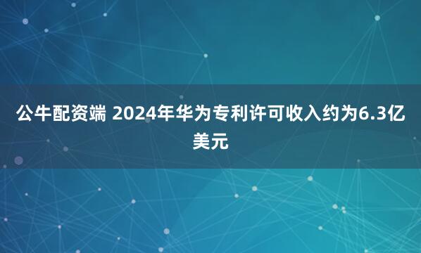 公牛配资端 2024年华为专利许可收入约为6.3亿美元