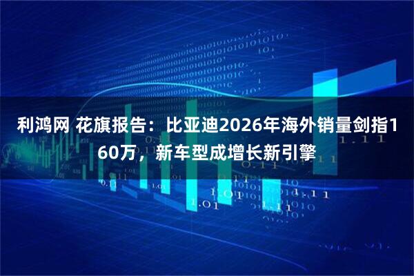 利鸿网 花旗报告：比亚迪2026年海外销量剑指160万，新车型成增长新引擎