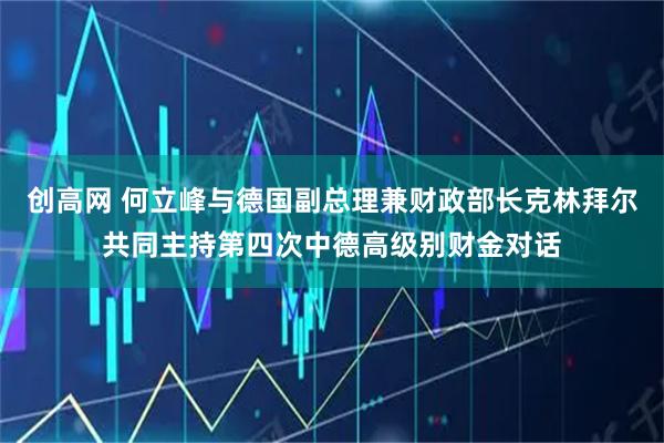 创高网 何立峰与德国副总理兼财政部长克林拜尔共同主持第四次中德高级别财金对话