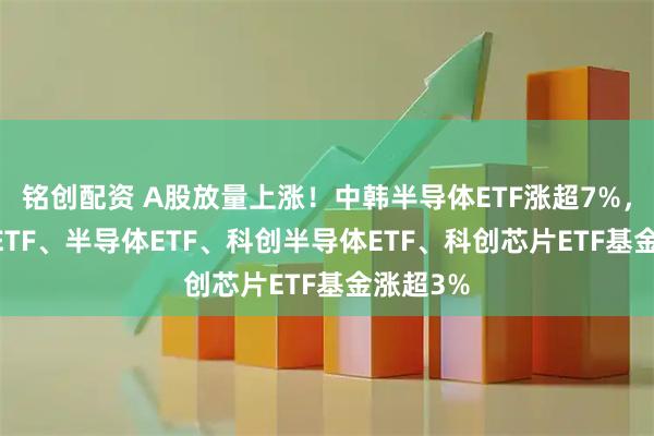 铭创配资 A股放量上涨!中韩半导体ETF涨超7%,芯片50ETF、半导体ETF、科创半导体ETF、科创芯片ETF基金涨超3%