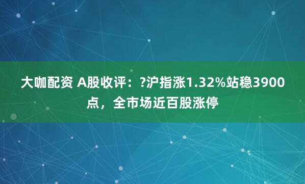 大咖配资 A股收评:?沪指涨1.32%站稳3900点,全市场近百股涨停