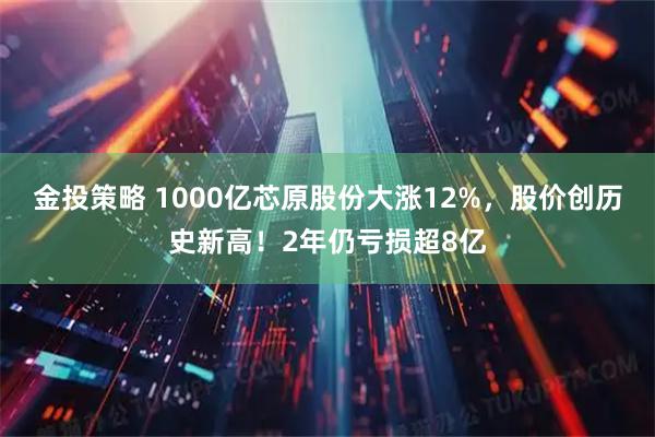 金投策略 1000亿芯原股份大涨12%，股价创历史新高！2年仍亏损超8亿