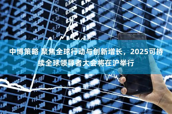 中博策略 聚焦全球行动与创新增长，2025可持续全球领导者大会将在沪举行