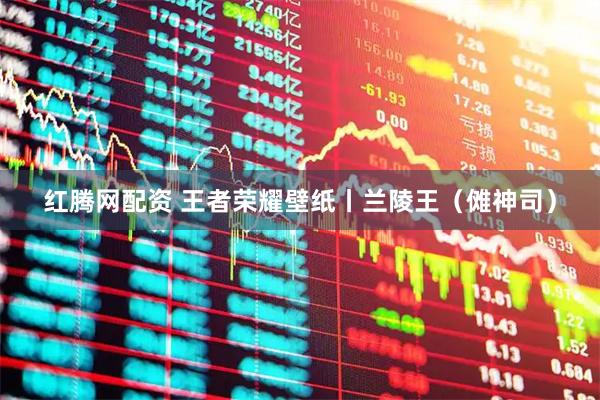 红腾网配资 王者荣耀壁纸丨兰陵王（傩神司）