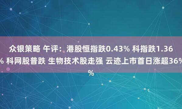 众银策略 午评：港股恒指跌0.43% 科指跌1.36% 科网股普跌 生物技术股走强 云迹上市首日涨超36%