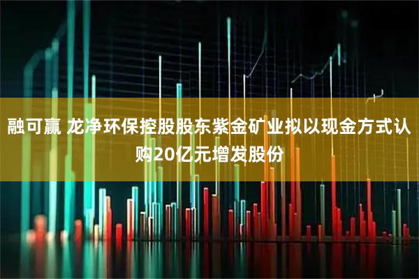 融可赢 龙净环保控股股东紫金矿业拟以现金方式认购20亿元增发股份