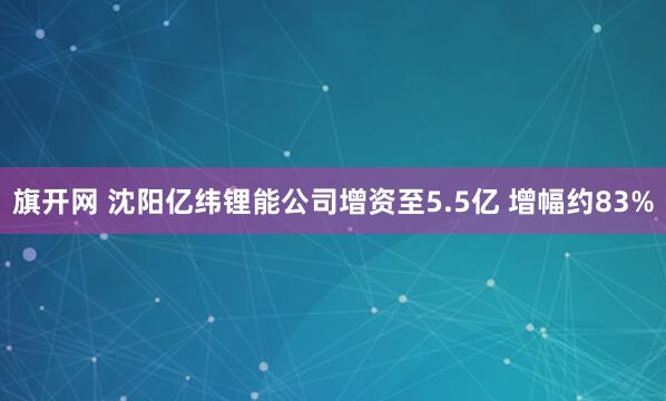 旗开网 沈阳亿纬锂能公司增资至5.5亿 增幅约83%