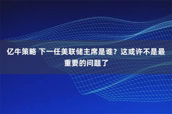 亿牛策略 下一任美联储主席是谁？这或许不是最重要的问题了