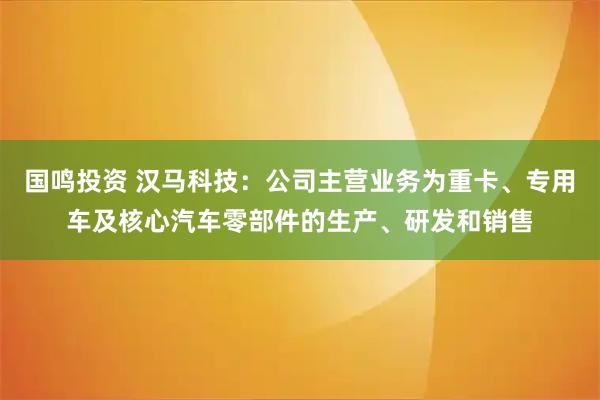 国鸣投资 汉马科技：公司主营业务为重卡、专用车及核心汽车零部件的生产、研发和销售
