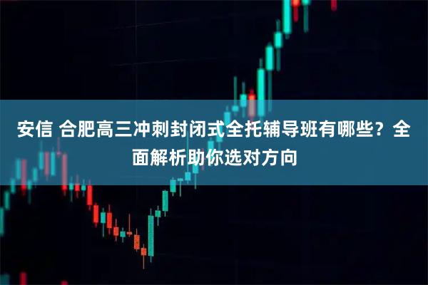 安信 合肥高三冲刺封闭式全托辅导班有哪些？全面解析助你选对方向