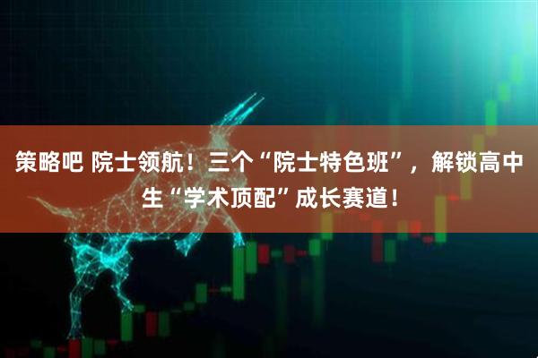 策略吧 院士领航！三个“院士特色班”，解锁高中生“学术顶配”成长赛道！