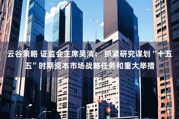 云谷策略 证监会主席吴清： 抓紧研究谋划“十五五”时期资本市场战略任务和重大举措
