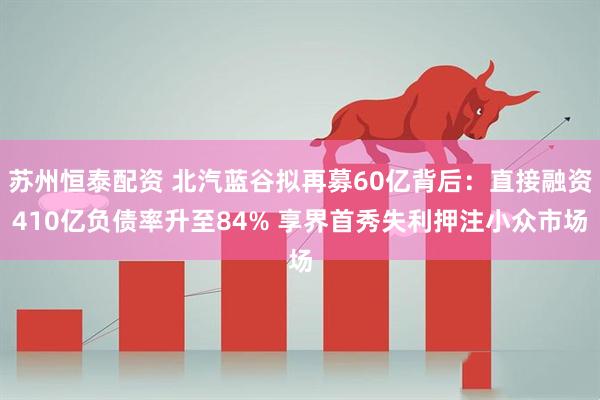 苏州恒泰配资 北汽蓝谷拟再募60亿背后：直接融资410亿负债率升至84% 享界首秀失利押注小众市场