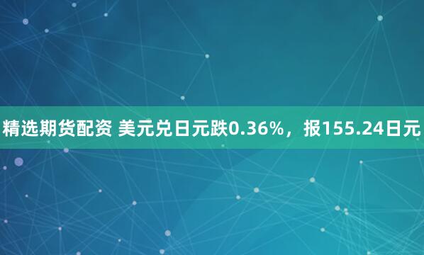 精选期货配资 美元兑日元跌0.36%,报155.24日元