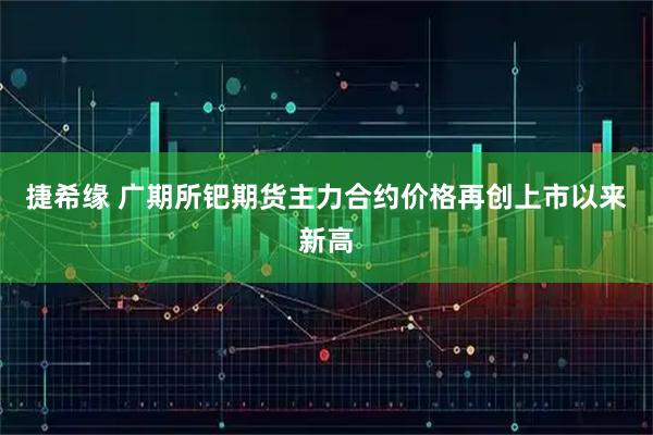 捷希缘 广期所钯期货主力合约价格再创上市以来新高